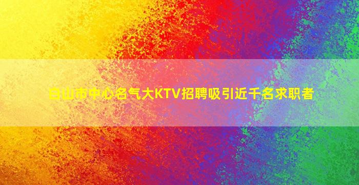白山市中心名气大KTV招聘吸引近千名求职者